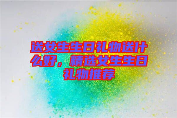 送女生生日禮物送什么好，精選女生生日禮物推薦