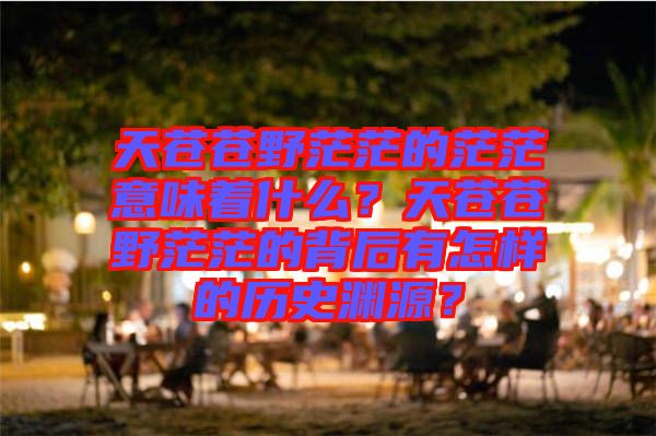 天蒼蒼野茫茫的茫茫意味著什么?天蒼蒼野茫茫的背后有怎樣的歷史淵源?