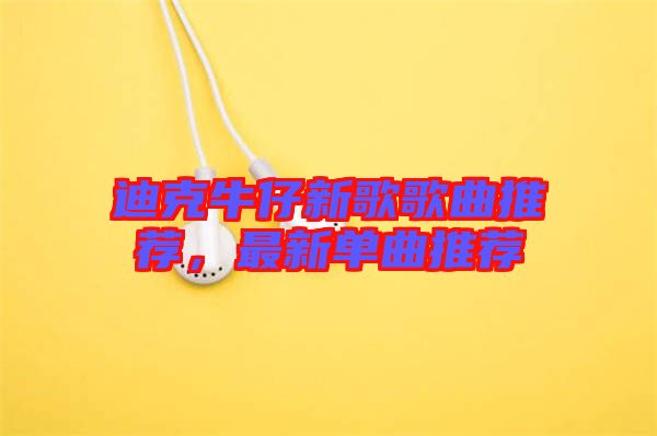 迪克牛仔新歌歌曲推薦，最新單曲推薦
