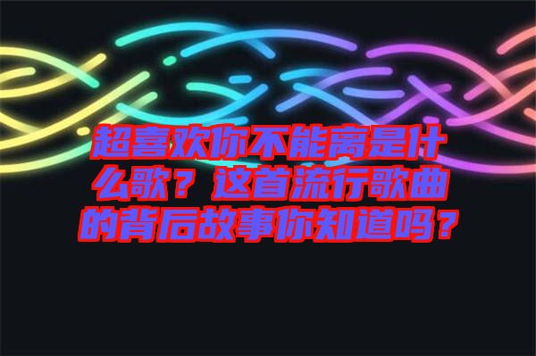 超喜歡你不能離是什么歌?這首流行歌曲的背后故事你知道嗎?