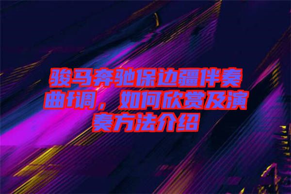 駿馬奔馳保邊疆伴奏曲f調(diào),如何欣賞及演奏方法介紹