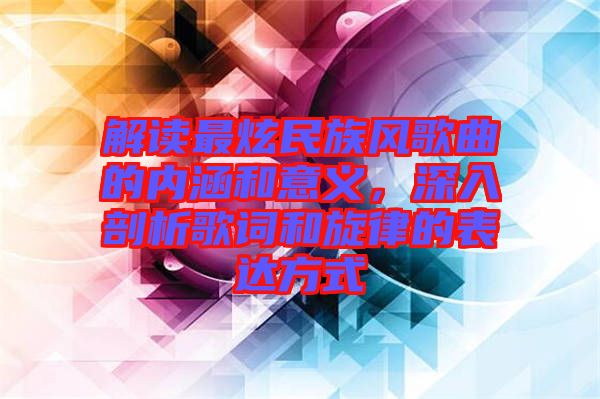 解讀最炫民族風歌曲的內涵和意義,深入剖析歌詞和旋律的表達方式