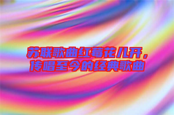 蘇聯歌曲紅莓花兒開,傳唱至今的經典歌曲