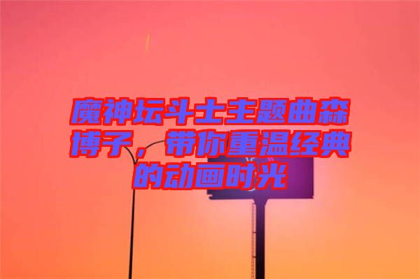 魔神壇斗士主題曲森博子,帶你重溫經(jīng)典的動(dòng)畫(huà)時(shí)光