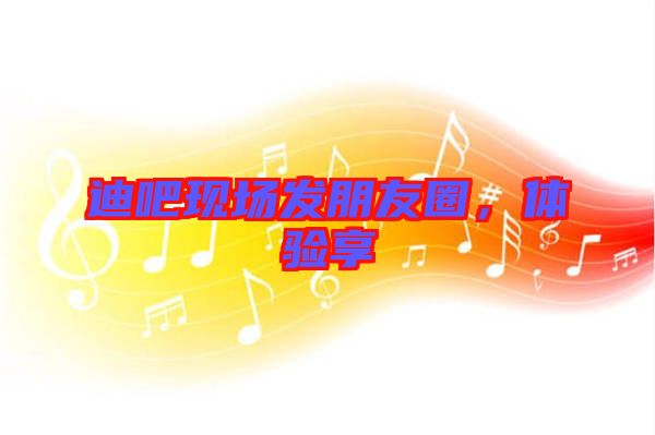 迪吧現場發朋友圈,體驗享