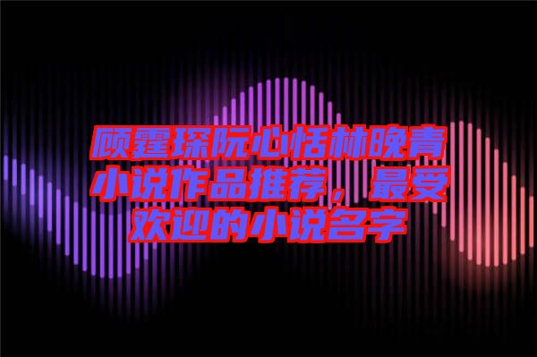 顧霆琛阮心恬林晚青小說作品推薦，最受歡迎的小說名字