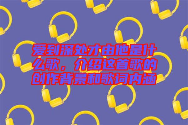 愛到深處才由他是什么歌,介紹這首歌的創作背景和歌詞內涵