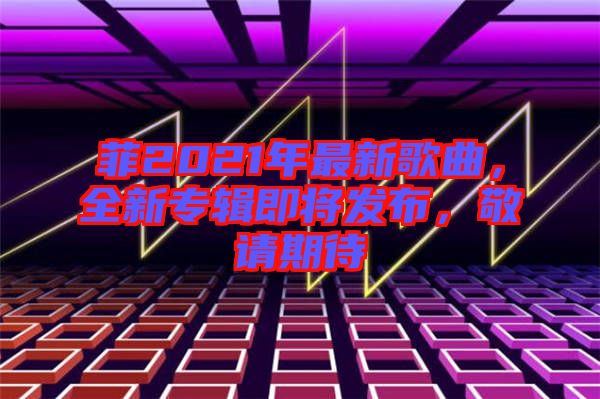 菲2021年最新歌曲,全新專輯即將發布,敬請期待