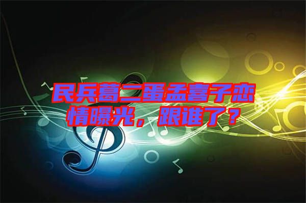 民兵葛二蛋孟喜子戀情曝光,跟誰了?