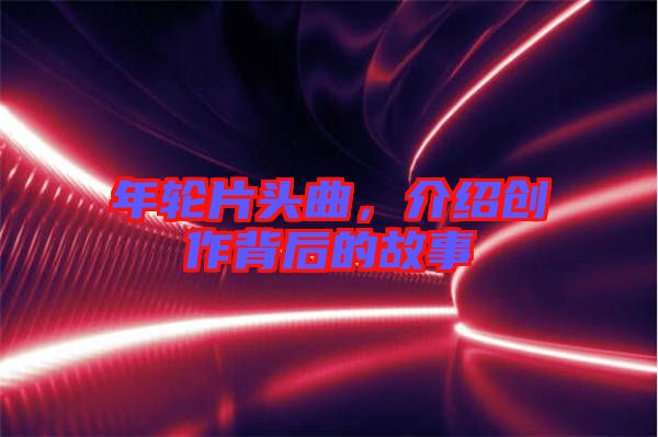 年輪片頭曲,介紹創作背后的故事