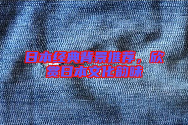 日本經典背景推薦,欣賞日本文化韻味