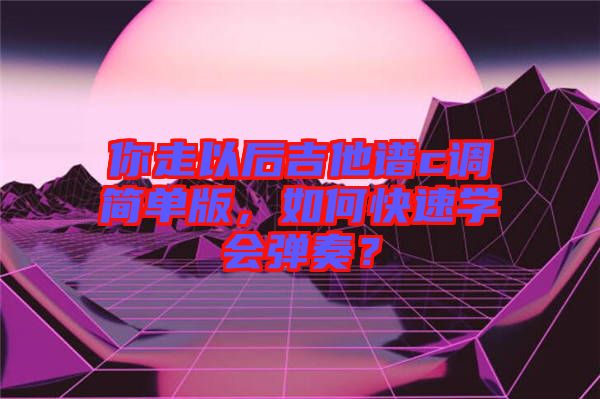 你走以后吉他譜c調簡單版,如何快速學會彈奏?