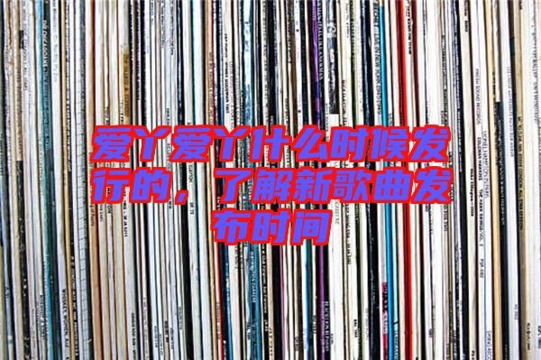 愛丫愛丫什么時候發行的，了解新歌曲發布時間