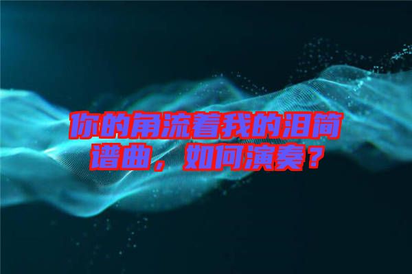 你的角流著我的淚簡譜曲,如何演奏?