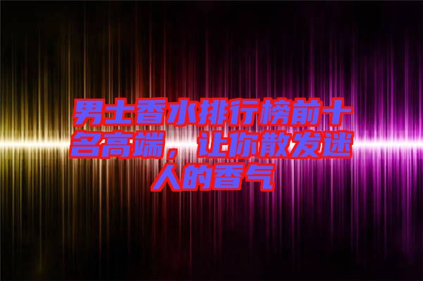 男士香水排行榜前十名高端,讓你散發(fā)迷人的香氣