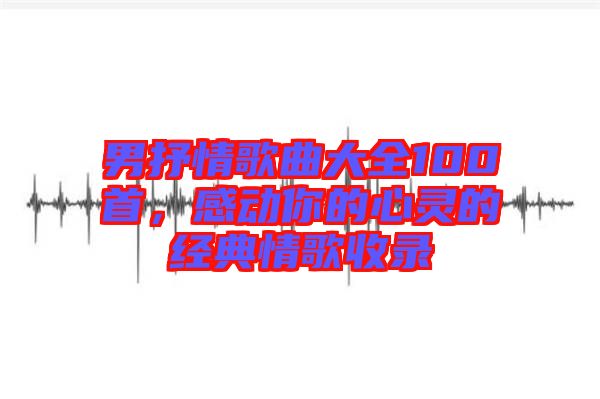男抒情歌曲大全100首,感動你的心靈的經典情歌收錄