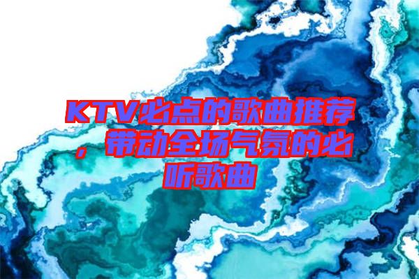 KTV必點的歌曲推薦,帶動全場氣氛的必聽歌曲