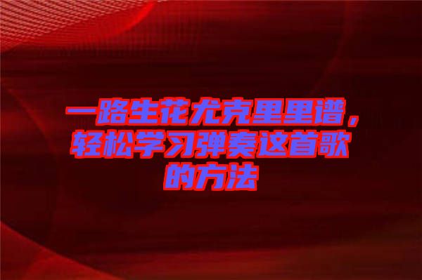 一路生花尤克里里譜,輕松學習彈奏這首歌的方法