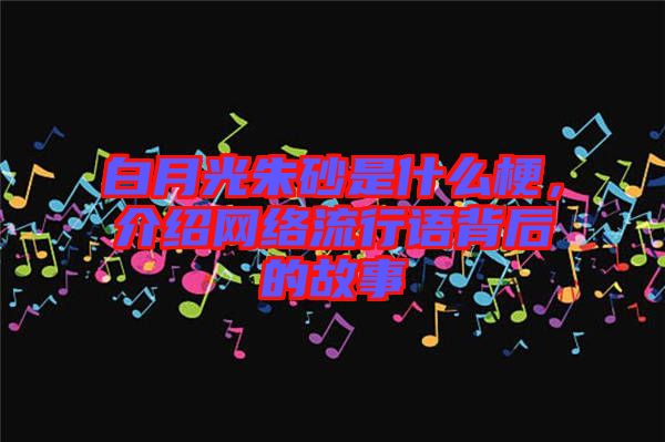 白月光朱砂是什么梗,介紹網絡流行語背后的故事