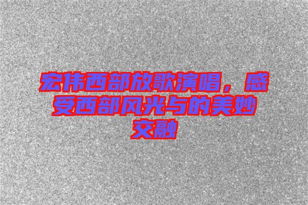 宏偉西部放歌演唱,感受西部風光與的美妙交融