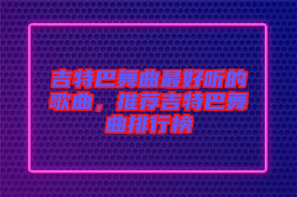 吉特巴舞曲最好聽的歌曲,推薦吉特巴舞曲排行榜