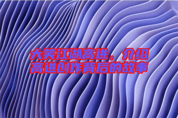大笑江湖高進,介紹高進創(chuàng)作背后的故事