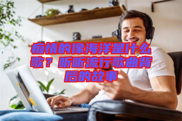 癡情的像海洋是什么歌?聽聽流行歌曲背后的故事