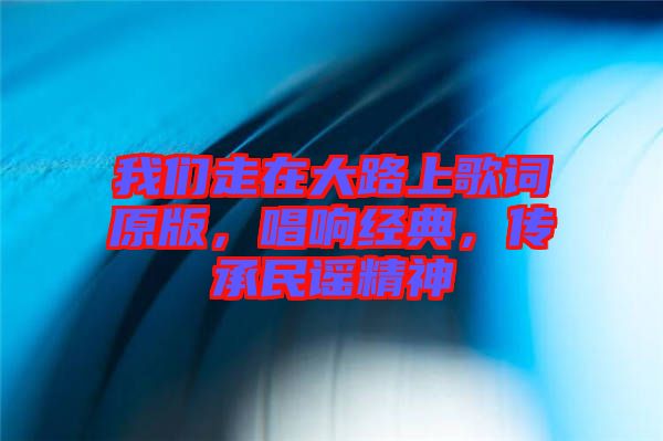 我們走在大路上歌詞原版，唱響經典，傳承民謠精神
