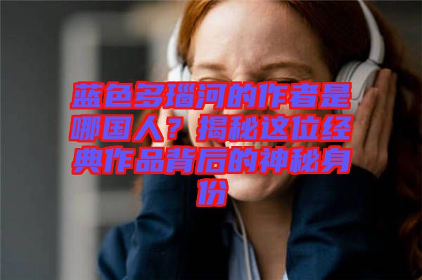 藍色多瑙河的作者是哪國人?揭秘這位經典作品背后的神秘身份