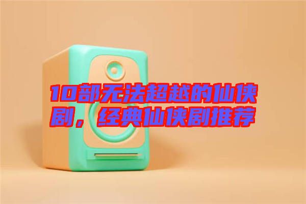 10部無法超越的仙俠劇,經(jīng)典仙俠劇推薦