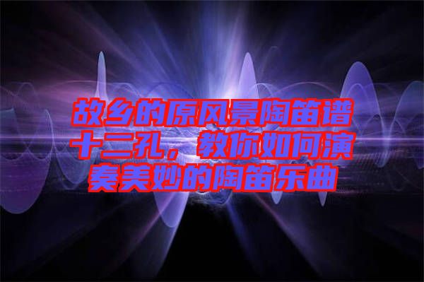 故鄉的原風景陶笛譜十二孔,教你如何演奏美妙的陶笛樂曲