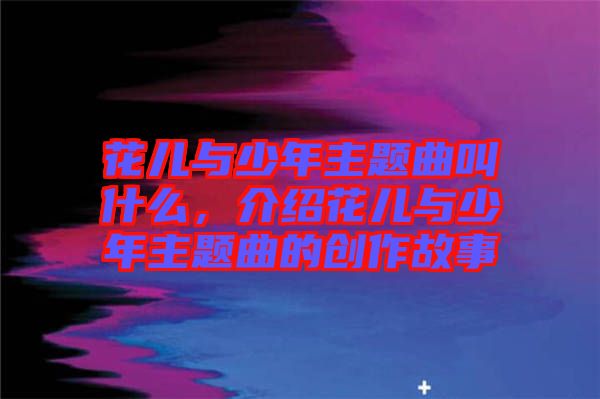 花兒與少年主題曲叫什么，介紹花兒與少年主題曲的創作故事