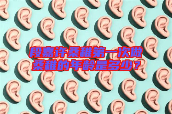 段嘉許桑稚第一次做桑稚的年齡是多少?