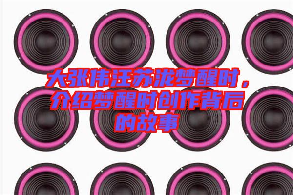 大張偉汪蘇瀧夢醒時,介紹夢醒時創作背后的故事