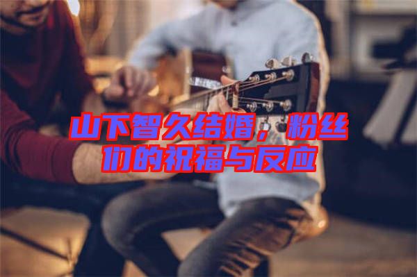 山下智久結婚，粉絲們的祝福與反應