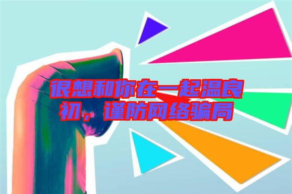 很想和你在一起溫良初,謹(jǐn)防網(wǎng)絡(luò)騙局