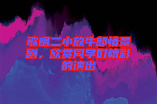 歌唱二小放牛郎情景劇,欣賞同學們精彩的演出