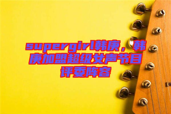supergirl韓庚,韓庚加盟超級(jí)女聲節(jié)目評(píng)委陣容