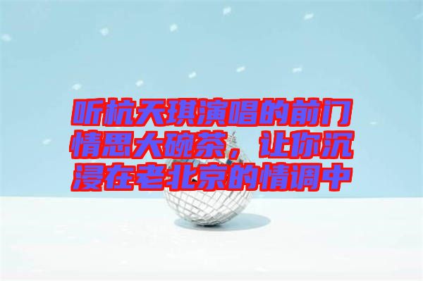 聽杭天琪演唱的前門情思大碗茶,讓你沉浸在老北京的情調中