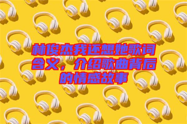 林俊杰我還想她歌詞含義,介紹歌曲背后的情感故事