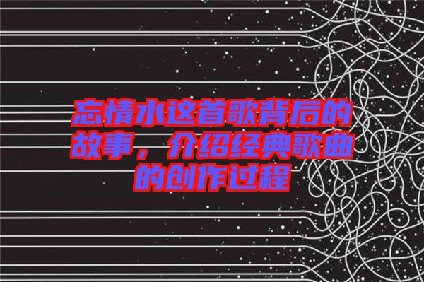 忘情水這首歌背后的故事，介紹經典歌曲的創作過程