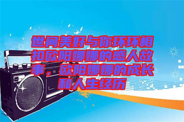 世間美好與你環環相扣歐陽娜娜的感人故事,歐陽娜娜的成長和人生經歷