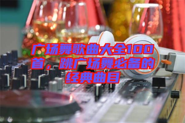 廣場舞歌曲大全100首，跳廣場舞必備的經(jīng)典曲目