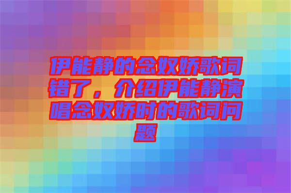 伊能靜的念奴嬌歌詞錯了,介紹伊能靜演唱念奴嬌時的歌詞問題