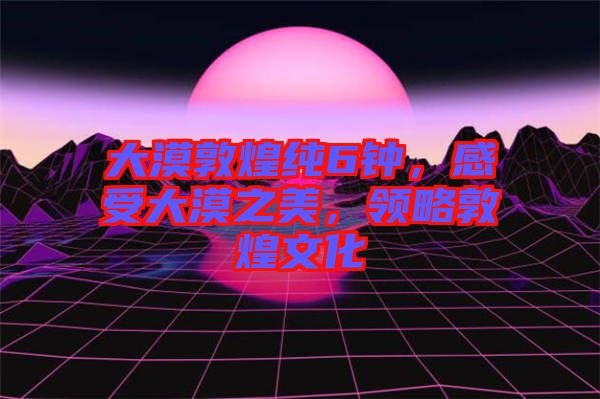 大漠敦煌純6鐘，感受大漠之美，領略敦煌文化