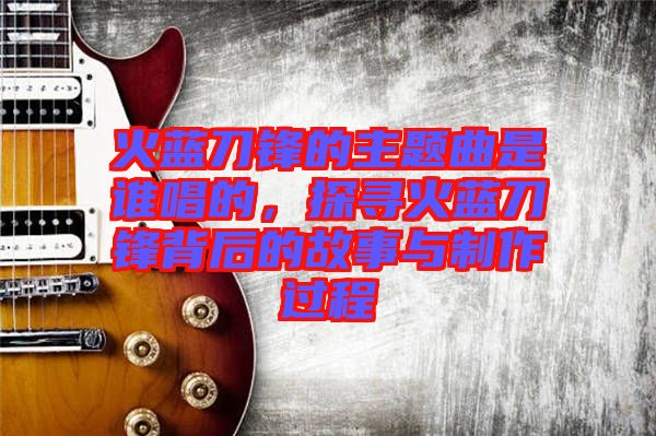 火藍刀鋒的主題曲是誰唱的,探尋火藍刀鋒背后的故事與制作過程