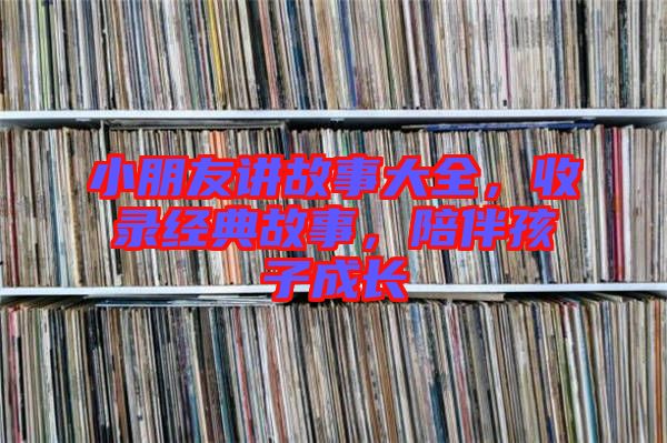 小朋友講故事大全，收錄經(jīng)典故事，陪伴孩子成長