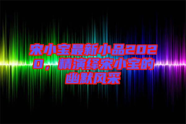 宋小寶最新小品2020,精演繹宋小寶的幽默風采