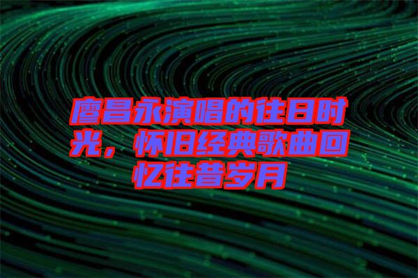 廖昌永演唱的往日時光,懷舊經(jīng)典歌曲回憶往昔歲月