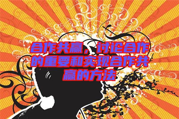 合作共贏，討論合作的重要和實現合作共贏的方法
